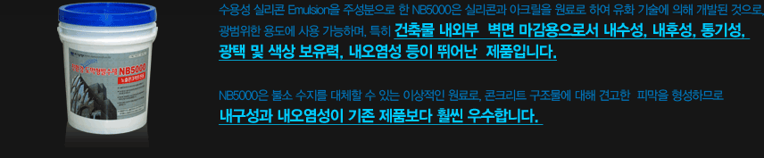 수용성 실리콘 Emulsion을 주성분으로 한 NB5000은 실리콘과 아크릴을 원료로 하여 유화 기술에 의해 개발된 것으로, 광범위한 용도에 사용 가능하며, 특히 건축물 내외부 벽면 마감용으로서 내수성, 내후성, 통기성, 광택 및 색상 보유력, 내오염성 등이 뛰어난 제품입니다. NB5000은 불소 수지를 대체할 수 있는 이상적인 원료로, 콘크리트 구조물에 대해 견고한 피막을 형성하므로 내구성과 내오염성이 기존 제품보다 훨씬 우수합니다.