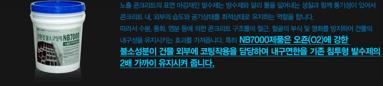 노출 콘크리트의 표면 마감재인 발수제는 방수제와 달리 물을 밀어내는 성질과 함께 통기성이 있어서 콘크리트 내, 외부의 습도와 공기상태를 최적상태로 유지하는 역할을 합니다. 따라서 수분, 풍화, 염분 등에 의한 콘크리트 구조물의 철근, 철골의 부식 및 열화를 방지하여 건물의 내구성을 유지시키는 효과를 가져옵니다. 특히 NB7000제품은 오죤(O2)에 강한 불소성분이 건물 외부에 코팅작용을 담당하여 내구연한을 기존 침투형 발수제의 2배 가까이 유지시켜 줍니다.